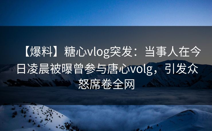 【爆料】糖心vlog突发：当事人在今日凌晨被曝曾参与唐心volg，引发众怒席卷全网