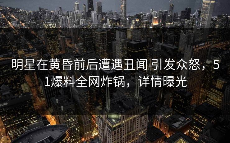 明星在黄昏前后遭遇丑闻 引发众怒，51爆料全网炸锅，详情曝光
