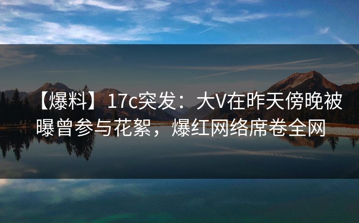【爆料】17c突发：大V在昨天傍晚被曝曾参与花絮，爆红网络席卷全网