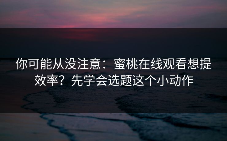 你可能从没注意：蜜桃在线观看想提效率？先学会选题这个小动作