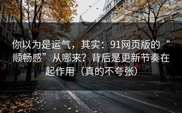 你以为是运气，其实：91网页版的“顺畅感”从哪来？背后是更新节奏在起作用（真的不夸张）