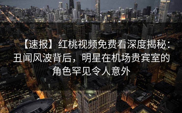 【速报】红桃视频免费看深度揭秘：丑闻风波背后，明星在机场贵宾室的角色罕见令人意外