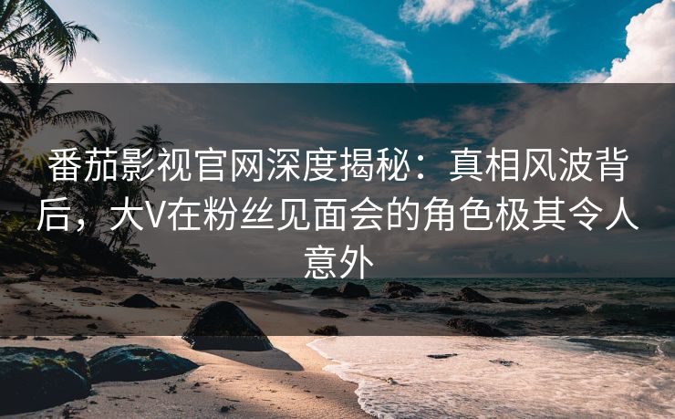 番茄影视官网深度揭秘：真相风波背后，大V在粉丝见面会的角色极其令人意外
