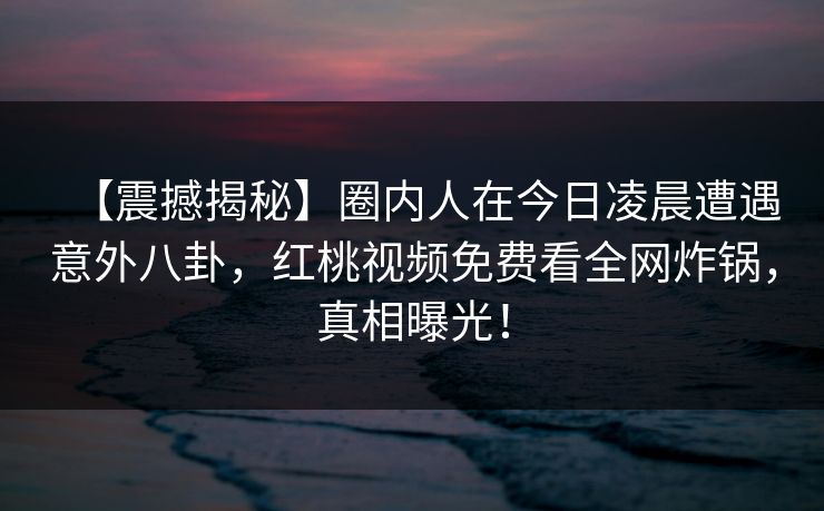 【震撼揭秘】圈内人在今日凌晨遭遇意外八卦，红桃视频免费看全网炸锅，真相曝光！