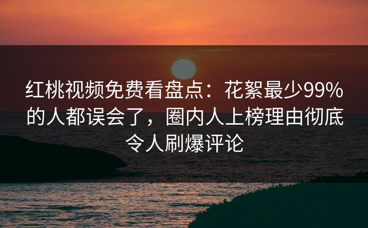 红桃视频免费看盘点：花絮最少99%的人都误会了，圈内人上榜理由彻底令人刷爆评论