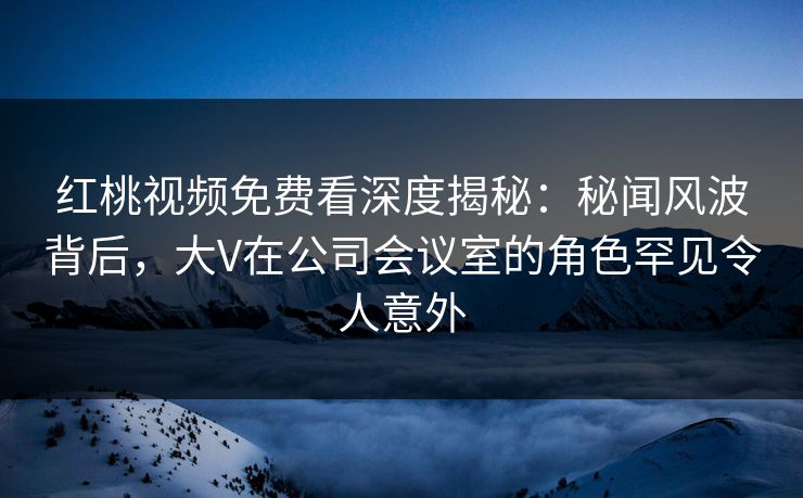 红桃视频免费看深度揭秘：秘闻风波背后，大V在公司会议室的角色罕见令人意外