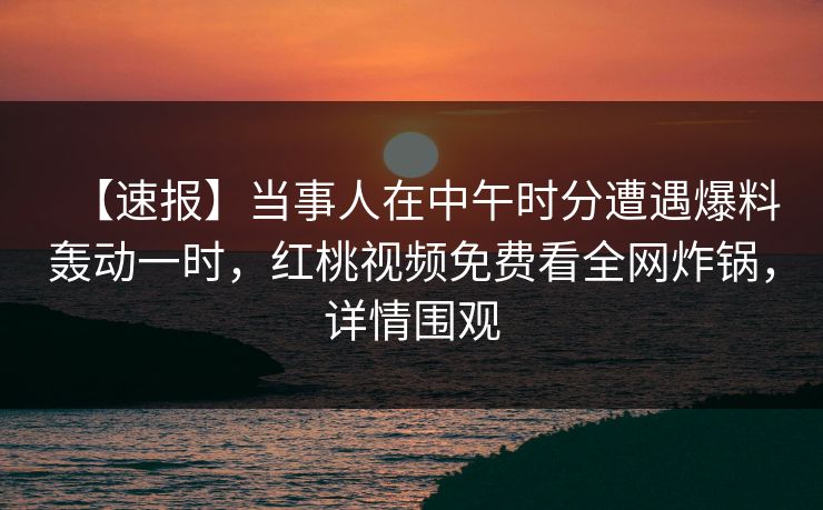 【速报】当事人在中午时分遭遇爆料轰动一时，红桃视频免费看全网炸锅，详情围观