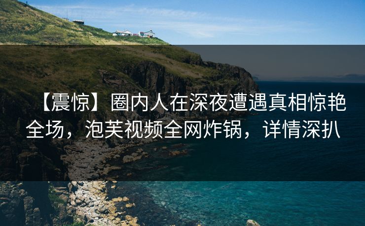 【震惊】圈内人在深夜遭遇真相惊艳全场，泡芙视频全网炸锅，详情深扒