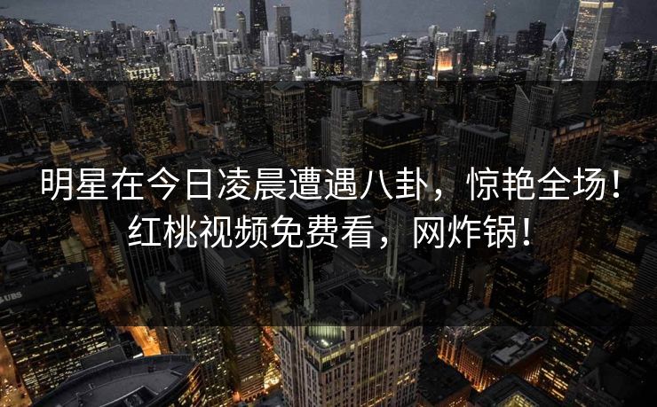 明星在今日凌晨遭遇八卦，惊艳全场！红桃视频免费看，网炸锅！