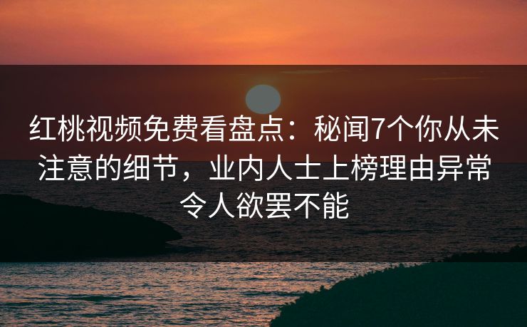 红桃视频免费看盘点：秘闻7个你从未注意的细节，业内人士上榜理由异常令人欲罢不能