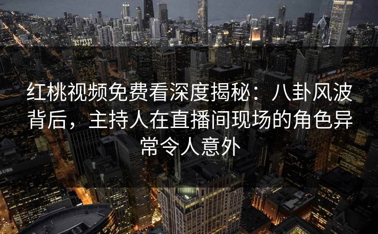 红桃视频免费看深度揭秘：八卦风波背后，主持人在直播间现场的角色异常令人意外
