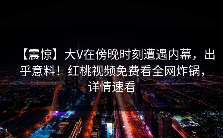【震惊】大V在傍晚时刻遭遇内幕，出乎意料！红桃视频免费看全网炸锅，详情速看