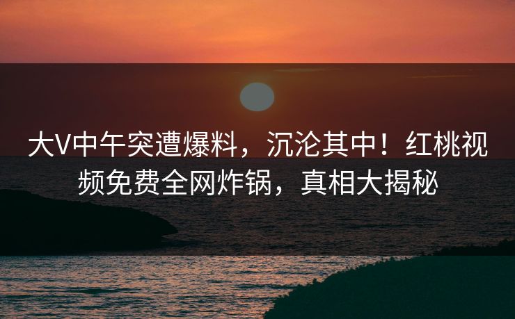 大V中午突遭爆料，沉沦其中！红桃视频免费全网炸锅，真相大揭秘