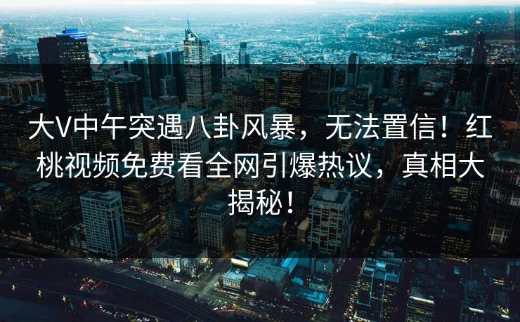 大V中午突遇八卦风暴，无法置信！红桃视频免费看全网引爆热议，真相大揭秘！