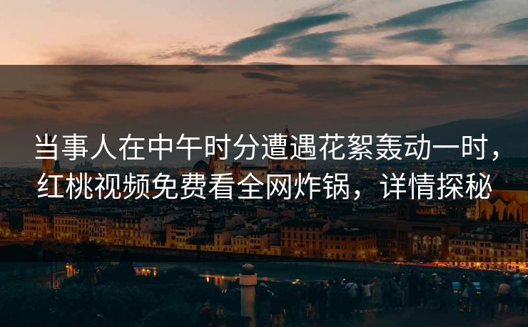 当事人在中午时分遭遇花絮轰动一时，红桃视频免费看全网炸锅，详情探秘