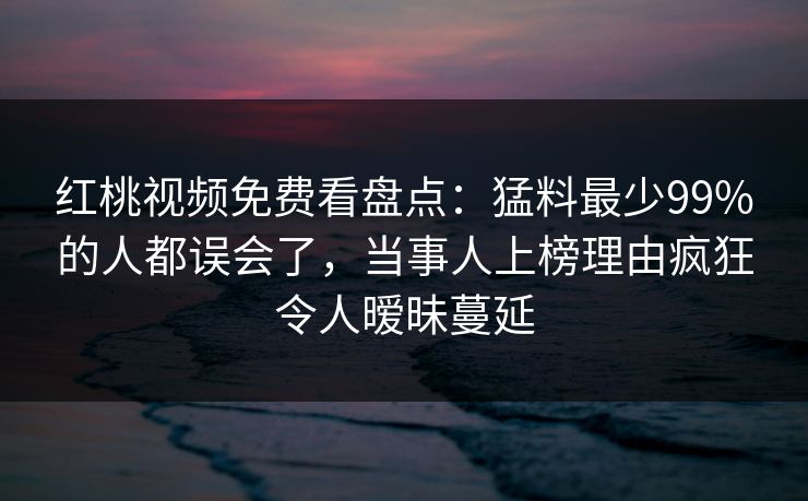 红桃视频免费看盘点：猛料最少99%的人都误会了，当事人上榜理由疯狂令人暧昧蔓延