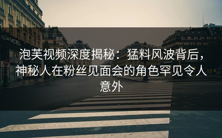 泡芙视频深度揭秘：猛料风波背后，神秘人在粉丝见面会的角色罕见令人意外