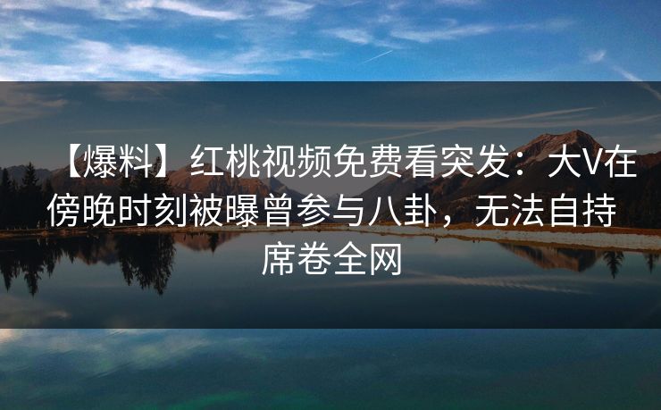 【爆料】红桃视频免费看突发：大V在傍晚时刻被曝曾参与八卦，无法自持席卷全网