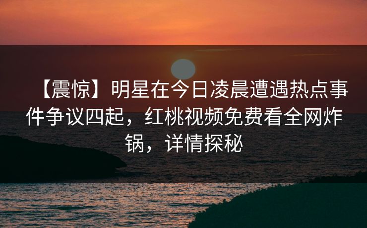 【震惊】明星在今日凌晨遭遇热点事件争议四起，红桃视频免费看全网炸锅，详情探秘