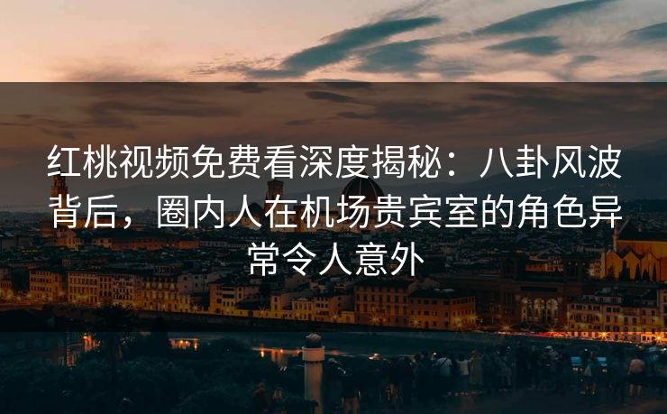 红桃视频免费看深度揭秘：八卦风波背后，圈内人在机场贵宾室的角色异常令人意外