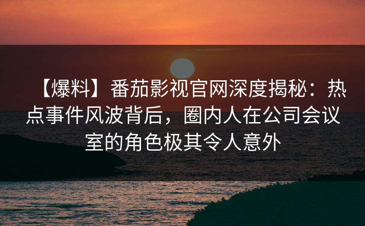 【爆料】番茄影视官网深度揭秘：热点事件风波背后，圈内人在公司会议室的角色极其令人意外