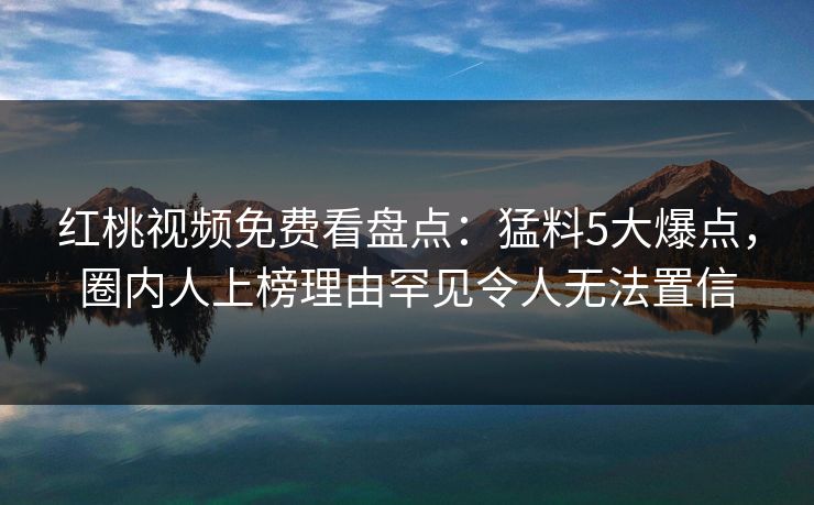 红桃视频免费看盘点：猛料5大爆点，圈内人上榜理由罕见令人无法置信