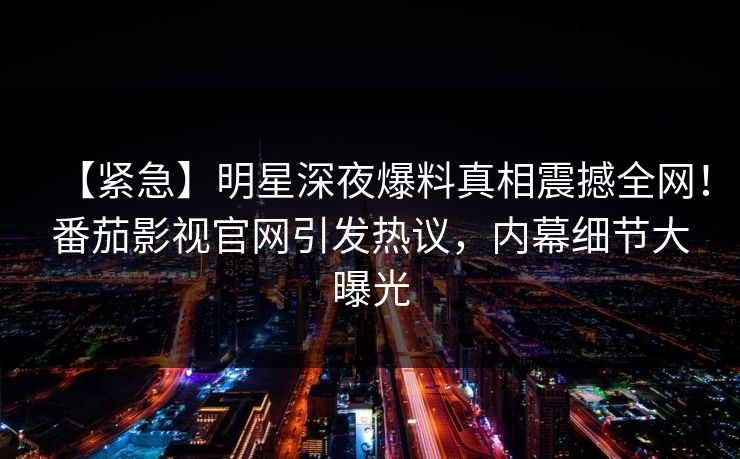 【紧急】明星深夜爆料真相震撼全网！番茄影视官网引发热议，内幕细节大曝光