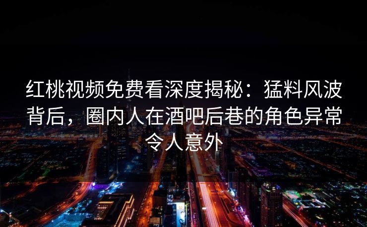 红桃视频免费看深度揭秘：猛料风波背后，圈内人在酒吧后巷的角色异常令人意外