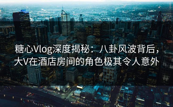糖心Vlog深度揭秘：八卦风波背后，大V在酒店房间的角色极其令人意外