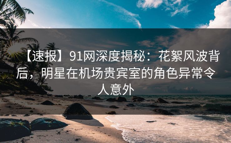 【速报】91网深度揭秘：花絮风波背后，明星在机场贵宾室的角色异常令人意外