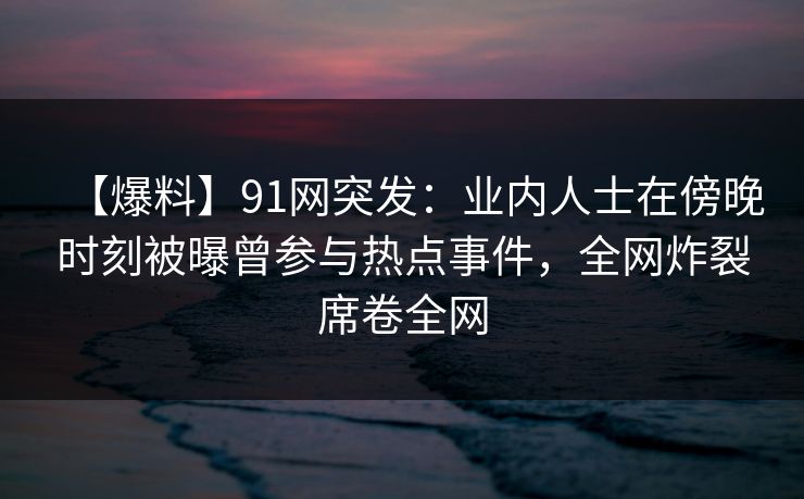 【爆料】91网突发：业内人士在傍晚时刻被曝曾参与热点事件，全网炸裂席卷全网