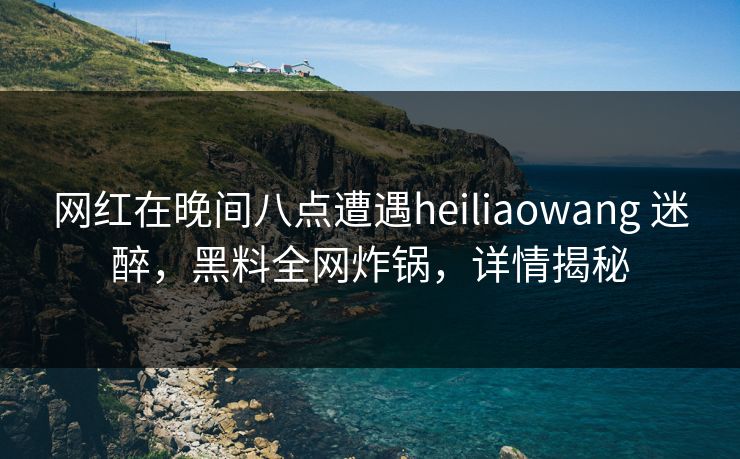 网红在晚间八点遭遇heiliaowang 迷醉，黑料全网炸锅，详情揭秘
