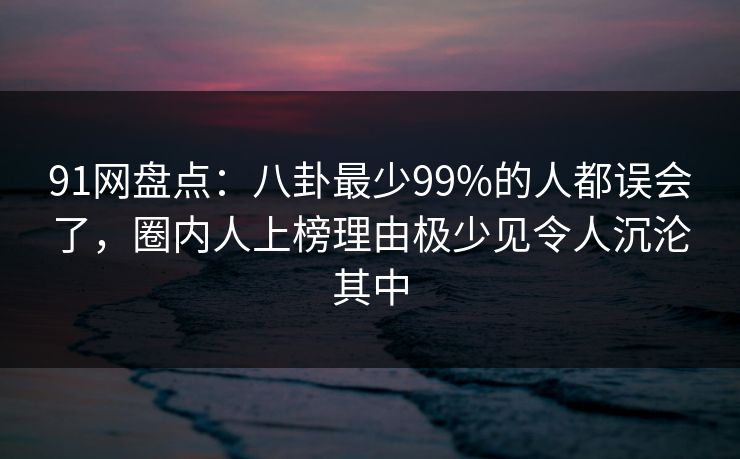 91网盘点：八卦最少99%的人都误会了，圈内人上榜理由极少见令人沉沦其中