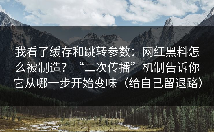 我看了缓存和跳转参数：网红黑料怎么被制造？“二次传播”机制告诉你它从哪一步开始变味（给自己留退路）