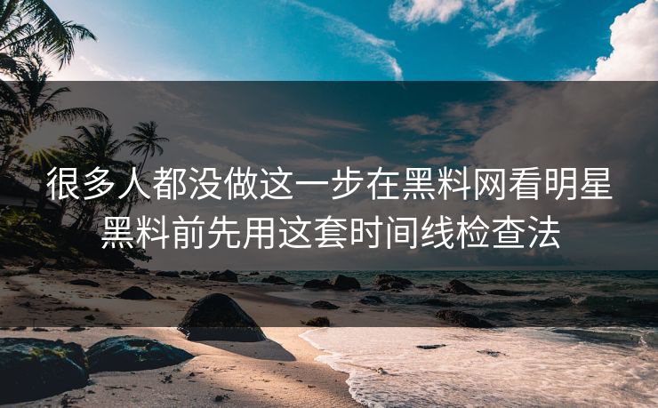 很多人都没做这一步在黑料网看明星黑料前先用这套时间线检查法