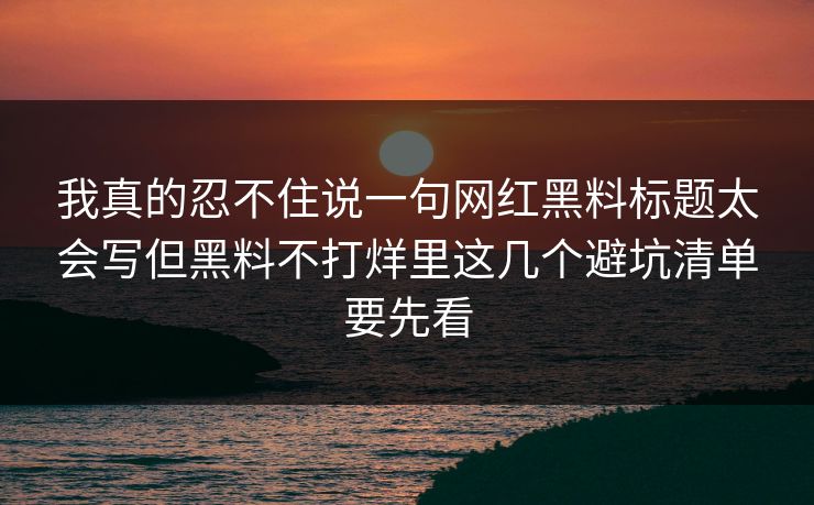 我真的忍不住说一句网红黑料标题太会写但黑料不打烊里这几个避坑清单要先看