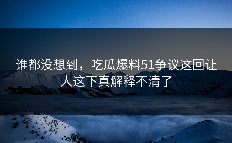 谁都没想到，吃瓜爆料51争议这回让人这下真解释不清了