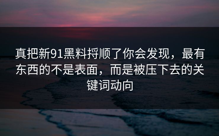 真把新91黑料捋顺了你会发现，最有东西的不是表面，而是被压下去的关键词动向
