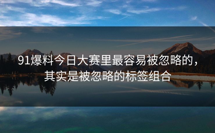 91爆料今日大赛里最容易被忽略的，其实是被忽略的标签组合